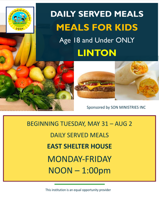 Daily Served Meals  MEALS FOR KIDS  Age 18 and Under ONLY Linton  Beginning Tuesday, May 31-Aug 2  Daily served Meals East Shelter House Monday-Friday Noon-1:00 pm